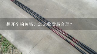 想开个钓鱼场，怎么收费最合理？